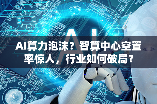 AI算力泡沫？智算中心空置率惊人，行业如何破局？
