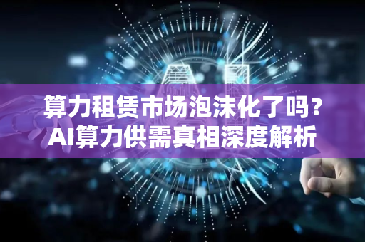 算力租赁市场泡沫化了吗？AI算力供需真相深度解析