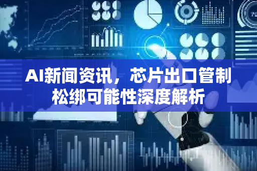 AI新闻资讯，芯片出口管制松绑可能性深度解析