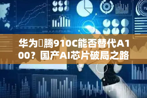 华为昇腾910C能否替代A100？国产AI芯片破局之路全解析