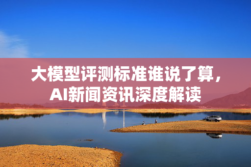 大模型评测标准谁说了算，AI新闻资讯深度解读