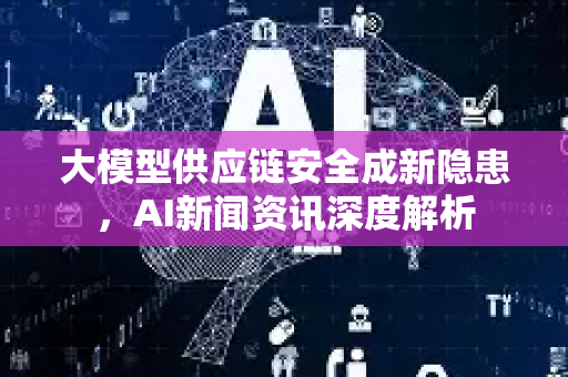 大模型供应链安全成新隐患，AI新闻资讯深度解析