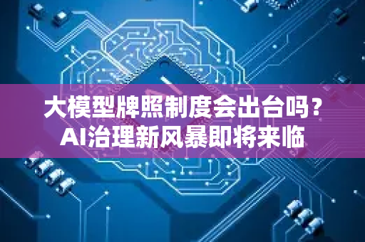 大模型牌照制度会出台吗？AI治理新风暴即将来临