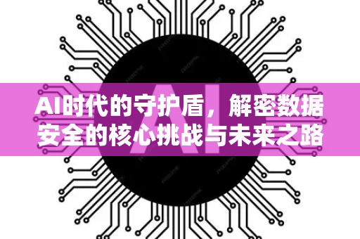 AI时代的守护盾，解密数据安全的核心挑战与未来之路-第1张图片-星博讯网络科技知识-SEO优化技巧|AI知识科普|互联网行业干货大全