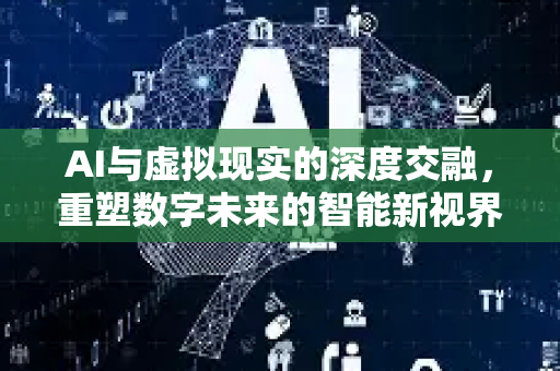 AI与虚拟现实的深度交融，重塑数字未来的智能新视界-第1张图片-星博讯网络科技知识-SEO优化技巧|AI知识科普|互联网行业干货大全