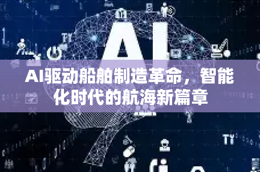 AI驱动船舶制造革命，智能化时代的航海新篇章-第1张图片-星博讯网络科技知识-SEO优化技巧|AI知识科普|互联网行业干货大全
