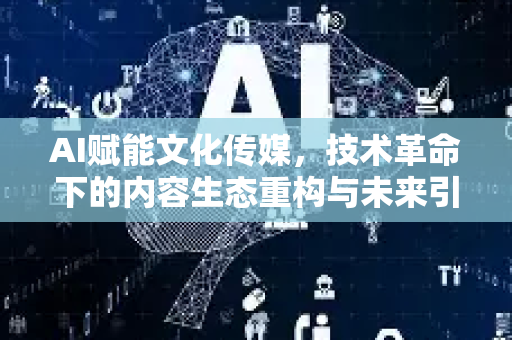 AI赋能文化传媒，技术革命下的内容生态重构与未来引擎-第1张图片-星博讯网络科技知识-SEO优化技巧|AI知识科普|互联网行业干货大全