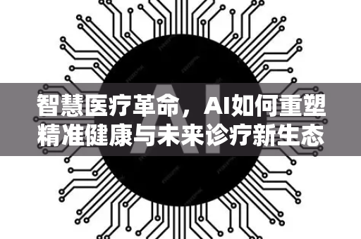 智慧医疗革命,AI如何重塑精准健康与未来诊疗新生态-第1张图片-星博讯网络科技知识-SEO优化技巧|AI知识科普|互联网行业干货大全 智慧医疗革命,AI如何重塑精准健康与未来诊疗新生态-第1张图片-星博讯网络科技知识-SEO优化技巧|AI知识科普|互联网行业干货大全