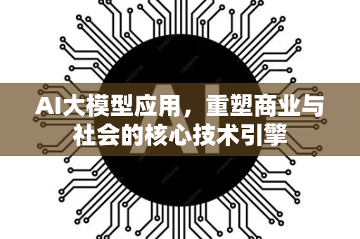 AI大模型应用，重塑商业与社会的核心技术引擎-第1张图片-星博讯网络科技知识-SEO优化技巧|AI知识科普|互联网行业干货大全