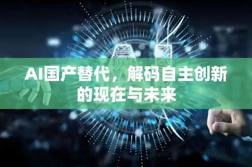 AI国产替代，解码自主创新的现在与未来-第1张图片-星博讯网络科技知识-SEO优化技巧|AI知识科普|互联网行业干货大全